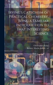 Hardcover Irving's Catechism of Practical Chemistry, Being a Familiar Introduction to That Interesting Science Book