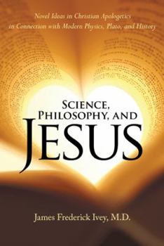 Science, Philosophy and Jesus Christ: Novel Ideas in Christian Apologetics in Connection with Modern Physics, Plato, and History