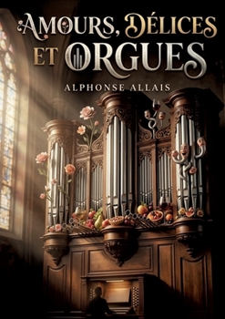 Amours, délices et orgues: Les histoires mordantes et les observations satiriques d'Alphonse Allais dans un recueil plein d'humour. (French Edition)