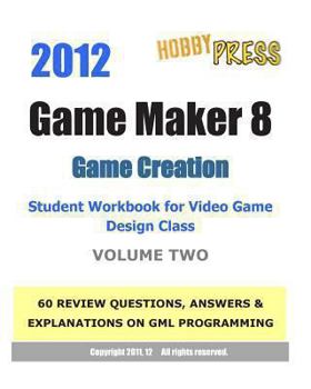 Paperback 2012 Game Maker 8 Game Creation Student Workbook for Video Game Design Class - VOLUME TWO: 60 REVIEW QUESTIONS, ANSWERS & EXPLANATIONS focusing on GML Book