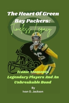The Heart Of Green Bay Packers: Timeless Legacy: Iconic Moments Legendary Players And An Unbreakable Bond