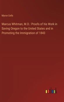 Hardcover Marcus Whitman, M.D.: Proofs of his Work in Saving Oregon to the United States and in Promoting the Immigration of 1843 Book