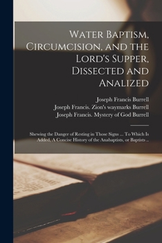 Water Baptism, Circumcision, and the Lord's Supper, Dissected and Analized: Shewing the Danger of Resting in Those Signs to Which Is Added, a Concise History of the Anabaptists, or Baptists (Classic R