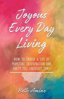 Joyous Every Day Living: How to Choose a Life of Perpetual Rejuvenation and Party Till Checkout Time!