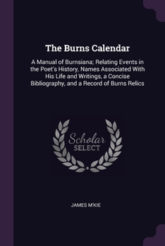 The Burns Calendar: A Manual of Burnsiana; Relating Events in the Poet's History, Names Associated With His Life and Writings, a Concise Bibliography, and a Record of Burns Relics