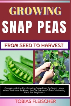 GROWING SNAP PEAS FROM SEED TO HARVEST: Complete Guide For Growing Snap Peas By Seed, Learn When And How To Plant, And Be Successful At Cultivating Plant For Beginners