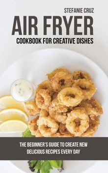 Hardcover Air Fryer Cookbook for Creative Dishes: The Beginner's Guide to Create New Delicious Recipes Every Day Book