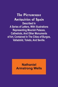 The Picturesque Antiquities of Spain: Described in a series of letters, with illustrations representing Moorish palaces, cathedrals, and other ... of Burgos, Valladolid, Toledo, and Seville.