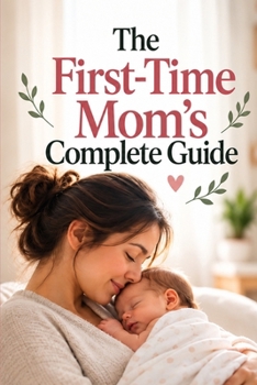 The First-Time Mom’s Complete Guide: A Practical Guide to Pregnancy, Birth, Postpartum Recovery, Newborn Care, and Baby’s First Year