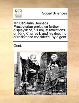 Mr. Benjamin Bennet's Presbyterian prejudice further display'd: or, his unjust reflections on King Charles I. and his doctrine of resistance consider'd. By a gent.