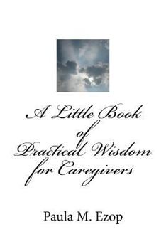 Paperback A Little Book of Practical Wisdom for Caregivers: Ways to Make it Through a Difficult Time Book