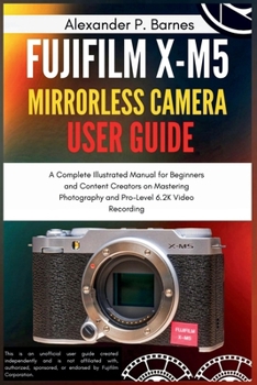 Fujifilm X-M5 Mirrorless Camera User Guide: A Complete Illustrated Manual for Beginners and Content Creators on Mastering Photography and Pro-Level 6.2K Video Recording