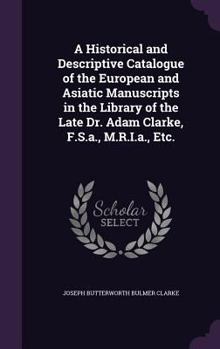 Hardcover A Historical and Descriptive Catalogue of the European and Asiatic Manuscripts in the Library of the Late Dr. Adam Clarke, F.S.a., M.R.I.a., Etc. Book