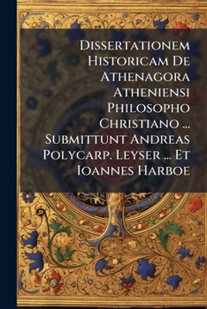 Dissertationem Historicam De Athenagora Atheniensi Philosopho Christiano ... Submittunt Andreas Polycarp. Leyser ... Et Ioannes Harboe...