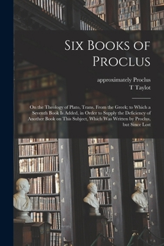 Six Books of Proclus: On the Theology of Plato, Trans. From the Greek; to Which a Seventh Book is Added, in Order to Supply the Deficiency of Another Book on This Subject, Which Was Written by Proclus