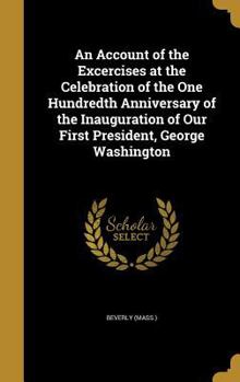 An Account of the Excercises at the Celebration of the One Hundredth Anniversary of the Inauguration of Our First President, George Washington