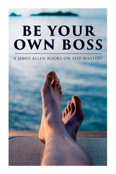 Be Your Own Boss: 4 James Allen Books on Self-Mastery: As a Man Thinketh, The Life Triumphant, The Mastery of Destiny & Man: King of Mind, Body and Circumstance