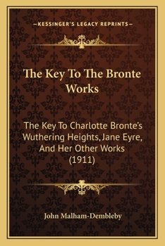 The Key To The Brontë Works: The Key To Charlotte Brontë's wuthering Heights, jane Eyre, And Her Other Works. Showing The Method Of Their Construction ... Relation To The Facts And People Of Her Life