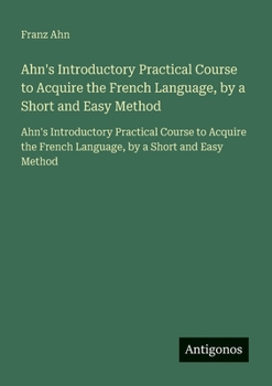 Ahn's Introductory Practical Course to Acquire the French Language, by a Short and Easy Method: Ahn's Introductory Practical Course to Acquire the ... by a Short and Easy Method (French Edition)