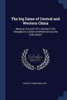 The Big Game of Central and Western China: Being an Account of a Journey from Shanghai to London Overland Across the Gobi Desert 1340013762 Book Cover