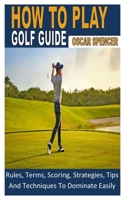 HOW TO PLAY GOLF GUIDE: Rules, Terms, Scoring, Strategies, Tips And Techniques To Dominate Easily B0B95K57L8 Book Cover