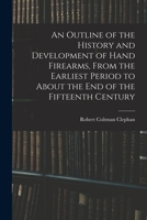 An Outline of the History and Development of Hand Firearms, From the Earliest Period to About the End of the Fifteenth Century 1019131861 Book Cover