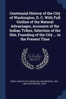 Centennial History of the City of Washington, D. C. with Full Outline of the Natural Advantages, Accounts of the Indian Tribes, Selection of the Site, Founding of the City ... to the Present Time 1241423474 Book Cover