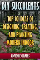 DIY Succulents: Top 30 Ideas of Designing, Creating, and Planting Modern Indoor Gardens: (Terrarium; Projects with Succulents; From Placecards to Wreaths, Gardening, Indoor Gardening) 1546812741 Book Cover