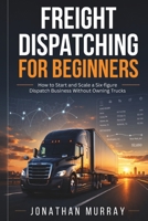 Freight Dispatching for Beginners: How to Start and Scale a Six- Figure Dispatch Business Without Owning Trucks B0HHHYBBC7 Book Cover