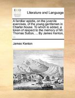 A familiar epistle, on the juvenile exercises, of the young gentlemen in Charter-house. To which is added, a token of respect to the memory of Mr. Thomas Sutton, ... By James Kenton, ... 1170707009 Book Cover