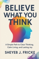 Believe What You Think: A Simple Path to Clear Thinking, Calm Living, and Lasting Joy B0FP4B5FS9 Book Cover