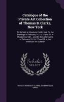 Catalogue of the Private Art Collection of Thomas B. Clarke, New York: To Be Sold at Absolute Public Sale on the Evenings of February 14, 15, 16 and 17 at Chickering Hall ... and on the Afternoons of  1145527663 Book Cover