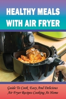 Healthy Meals With Air Fryer: Guide To Cook Easy And Delicious Air Fryer Recipes Cooking At Home: What Are The Pros And Cons Of An Air Fryer? B099C12DQW Book Cover