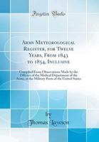 Army Meteorological Register, for Twelve Years, from 1843 to 1854, Inclusive: Compiled from Observations Made by the Officers of the Medical Department of the Army, at the Military Posts of the United 0260026581 Book Cover