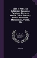 Joan of Arc Loan Exhibition Catalogue; Paintings, Pictures, Medals, Coins, Statuary, Books, Porcelains, Manuscripts, Curios, Etc 1355854636 Book Cover