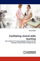 Facilitating clinical skills teaching: How teachers of nursing integrate evidence into the teaching of clinical skills to student nurses 3838347846 Book Cover