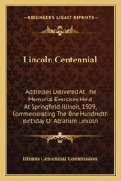 Lincoln Centennial: Addresses Delivered At The Memorial Exercises Held At Springfield, Illinois, 1909, Commemorating The One Hundredth Birthday Of Abraham Lincoln 0548466203 Book Cover