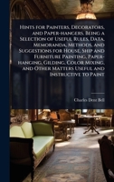 Hints for Painters, Decorators, and Paper-hangers. Being a Selection of Useful Rules, Data, Memoranda, Methods, and Suggestions for House, Ship and ... Other Matters Useful and Instructive to Paint 1024073653 Book Cover