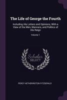 The Life Of George The Fourth V1: Including His Letters And Opinions With A View Of The Men, Manners And Politics Of His Reign 1146136552 Book Cover