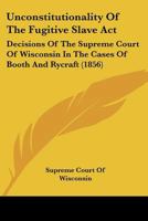 Unconstitutionality of the Fugitive Slave ACT: Decisions of the Supreme Court of Wisconsin in the Cases of Booth and Rycraft - Primary Source Edition 1275069843 Book Cover