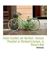 Christ Crucified and Glorified: Sermons Preached at Merchant's-Lecture, in Pinner's-Hall 1116512378 Book Cover