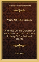View Of The Trinity: A Treatise On The Character Of Jesus Christ, And On The Trinity In Unity Of The Godhead 1014589479 Book Cover
