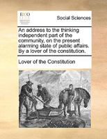 An address to the thinking independent part of the community, on the present alarming state of public affairs. By a lover of the constitution. 1170754864 Book Cover