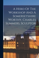 A Hero Of The Workshop And A Somersetshire Worthy, Charles Summers, Sculptor 1015858880 Book Cover