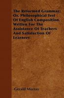 The Reformed Grammar; Or, Philosophical Test of English Composition, Written for the Assistance of Teachers and Satisfaction of Learners 1446056880 Book Cover