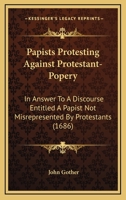 Papists Protesting Against Protestant-Popery in Answer to a Discourse Entituled, a Papist Not Mis-Represented by Protestants: Being a Vindication of the Papist Mis-Represented and Represented, and the 1104361353 Book Cover