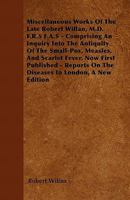 Miscellaneous Works of the Late Robert Willan, M.D. F.R.S F.A.S - Comprising an Inquiry Into the Antiquity of the Small-Pox, Measles, and Scarlet Feve 1446050564 Book Cover