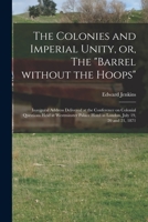 The Colonies and Imperial Unity, or, The Barrel Without the Hoops [microform]: Inaugural Address Delivered at the Conference on Colonial Questions ... Hotel in London, July 19, 20 and 21, 1871 1014872774 Book Cover