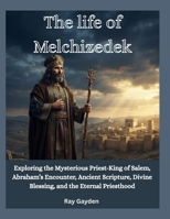 The life of Melchizedek: Exploring the Mysterious Priest-King of Salem, Abraham’s Encounter, Ancient Scripture, Divine Blessing, and the Eternal Priesthood B0HHC5SFX9 Book Cover