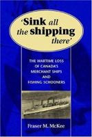 SINK ALL THE SHIPPING THERE: Canada's Wartime Merchant Ship and Fishing Schooner Sinkings 1551250551 Book Cover